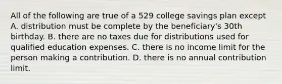 All of the following are true of a 529 college savings plan except A. distribution must be complete by the beneficiary's 30th birthday. B. there are no taxes due for distributions used for qualified education expenses. C. there is no income limit for the person making a contribution. D. there is no annual contribution limit.