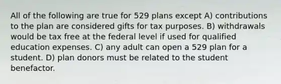 All of the following are true for 529 plans except A) contributions to the plan are considered gifts for tax purposes. B) withdrawals would be tax free at the federal level if used for qualified education expenses. C) any adult can open a 529 plan for a student. D) plan donors must be related to the student benefactor.