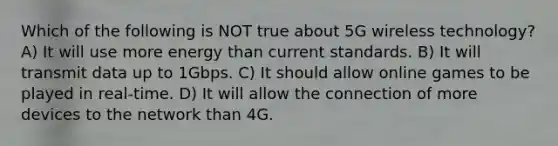 Which of the following is NOT true about 5G wireless technology? A) It will use more energy than current standards. B) It will transmit data up to 1Gbps. C) It should allow online games to be played in real-time. D) It will allow the connection of more devices to the network than 4G.