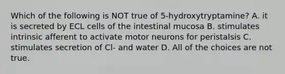 Which of the following is NOT true of 5-hydroxytryptamine? A. it is secreted by ECL cells of the intestinal mucosa B. stimulates intrinsic afferent to activate motor neurons for peristalsis C. stimulates secretion of Cl- and water D. All of the choices are not true.