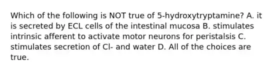 Which of the following is NOT true of 5-hydroxytryptamine? A. it is secreted by ECL cells of the intestinal mucosa B. stimulates intrinsic afferent to activate motor neurons for peristalsis C. stimulates secretion of Cl- and water D. All of the choices are true.