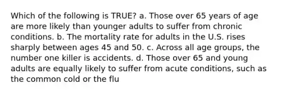 Which of the following is TRUE? a. Those over 65 years of age are more likely than younger adults to suffer from chronic conditions. b. The mortality rate for adults in the U.S. rises sharply between ages 45 and 50. c. Across all age groups, the number one killer is accidents. d. Those over 65 and young adults are equally likely to suffer from acute conditions, such as the common cold or the flu