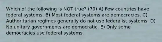 Which of the following is NOT true? (70) A) Few countries have federal systems. B) Most federal systems are democracies. C) Authoritarian regimes generally do not use federalist systems. D) No unitary governments are democratic. E) Only some democracies use federal systems.