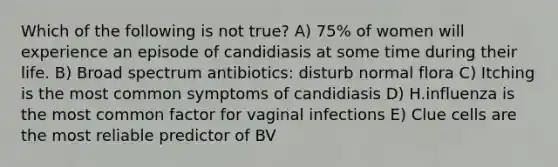 Which of the following is not true? A) 75% of women will experience an episode of candidiasis at some time during their life. B) Broad spectrum antibiotics: disturb normal flora C) Itching is the most common symptoms of candidiasis D) H.influenza is the most common factor for vaginal infections E) Clue cells are the most reliable predictor of BV