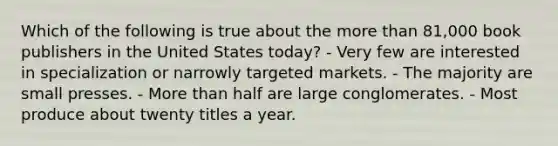 Which of the following is true about the more than 81,000 book publishers in the United States today? - Very few are interested in specialization or narrowly targeted markets. - The majority are small presses. - More than half are large conglomerates. - Most produce about twenty titles a year.