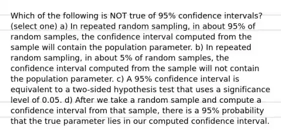 Which of the following is NOT true of 95% confidence intervals? (select one) a) In repeated random sampling, in about 95% of random samples, the confidence interval computed from the sample will contain the population parameter. b) In repeated random sampling, in about 5% of random samples, the confidence interval computed from the sample will not contain the population parameter. c) A 95% confidence interval is equivalent to a two-sided hypothesis test that uses a significance level of 0.05. d) After we take a random sample and compute a confidence interval from that sample, there is a 95% probability that the true parameter lies in our computed confidence interval.