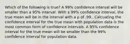 Which of the following is true? A 99% confidence interval will be smaller than a 95% interval. With a 99% confidence interval, the true mean will be in the interval with a p of .99.. Calcuating the confidence interval for the true mean with population data is the most common form of confidence intervals. A 95% confidence interval for the true mean will be smaller than the 99% confidence interval for population data.