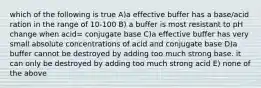 which of the following is true A)a effective buffer has a base/acid ration in the range of 10-100 B) a buffer is most resistant to pH change when acid= conjugate base C)a effective buffer has very small absolute concentrations of acid and conjugate base D)a buffer cannot be destroyed by adding too much strong base. it can only be destroyed by adding too much strong acid E) none of the above