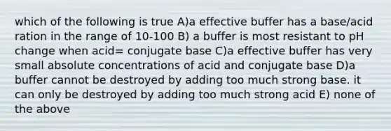 which of the following is true A)a effective buffer has a base/acid ration in the range of 10-100 B) a buffer is most resistant to pH change when acid= conjugate base C)a effective buffer has very small absolute concentrations of acid and conjugate base D)a buffer cannot be destroyed by adding too much strong base. it can only be destroyed by adding too much strong acid E) none of the above