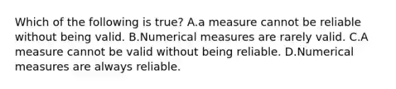 Which of the following is true? A.a measure cannot be reliable without being valid. B.Numerical measures are rarely valid. C.A measure cannot be valid without being reliable. D.Numerical measures are always reliable.