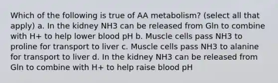 Which of the following is true of AA metabolism? (select all that apply) a. In the kidney NH3 can be released from Gln to combine with H+ to help lower blood pH b. Muscle cells pass NH3 to proline for transport to liver c. Muscle cells pass NH3 to alanine for transport to liver d. In the kidney NH3 can be released from Gln to combine with H+ to help raise blood pH