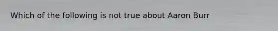 Which of the following is not true about Aaron Burr