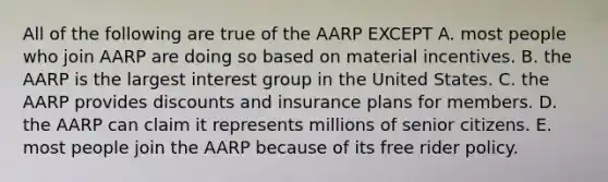 All of the following are true of the AARP EXCEPT A. most people who join AARP are doing so based on material incentives. B. the AARP is the largest interest group in the United States. C. the AARP provides discounts and insurance plans for members. D. the AARP can claim it represents millions of senior citizens. E. most people join the AARP because of its free rider policy.