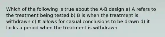 Which of the following is true about the A-B design a) A refers to the treatment being tested b) B is when the treatment is withdrawn c) It allows for casual conclusions to be drawn d) it lacks a period when the treatment is withdrawn