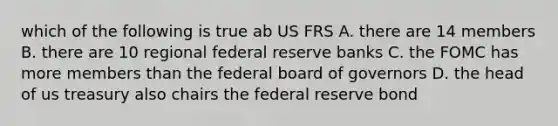 which of the following is true ab US FRS A. there are 14 members B. there are 10 regional federal reserve banks C. the FOMC has more members than the federal board of governors D. the head of us treasury also chairs the federal reserve bond