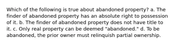 Which of the following is true about abandoned property? a. The finder of abandoned property has an absolute right to possession of it. b. The finder of abandoned property does not have title to it. c. Only real property can be deemed "abandoned." d. To be abandoned, the prior owner must relinquish partial ownership.