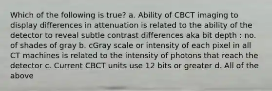 Which of the following is true? a. Ability of CBCT imaging to display differences in attenuation is related to the ability of the detector to reveal subtle contrast differences aka bit depth : no. of shades of gray b. cGray scale or intensity of each pixel in all CT machines is related to the intensity of photons that reach the detector c. Current CBCT units use 12 bits or greater d. All of the above