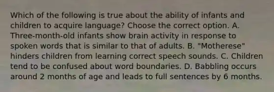 Which of the following is true about the ability of infants and children to acquire language? Choose the correct option. A. Three-month-old infants show brain activity in response to spoken words that is similar to that of adults. B. "Motherese" hinders children from learning correct speech sounds. C. Children tend to be confused about word boundaries. D. Babbling occurs around 2 months of age and leads to full sentences by 6 months.