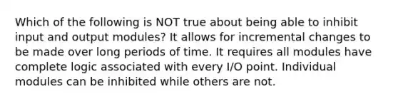 Which of the following is NOT true about being able to inhibit input and output modules? It allows for incremental changes to be made over long periods of time. It requires all modules have complete logic associated with every I/O point. Individual modules can be inhibited while others are not.