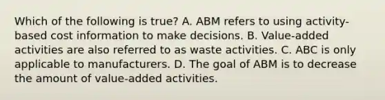 Which of the following is​ true? A. ABM refers to using​ activity-based cost information to make decisions. B. Value-added activities are also referred to as waste activities. C. ABC is only applicable to manufacturers. D. The goal of ABM is to decrease the amount of​ value-added activities.