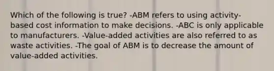 Which of the following is​ true? -ABM refers to using​ activity-based cost information to make decisions. -ABC is only applicable to manufacturers. -​Value-added activities are also referred to as waste activities. -The goal of ABM is to decrease the amount of​ value-added activities.