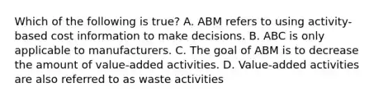 Which of the following is​ true? A. ABM refers to using​ activity-based cost information to make decisions. B. ABC is only applicable to manufacturers. C. The goal of ABM is to decrease the amount of​ value-added activities. D. ​Value-added activities are also referred to as waste activities