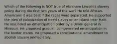 Which of the following is NOT true of Abraham Lincoln's slavery policy during the first two years of the war? He told African-Americans it was best if the races were separated. He supported the idea of colonization of freed slaves on an island near Haiti. He rescinded an emancipation order by a Union general in Missouri. He proposed gradual, compensated emancipation in the border states. He proposed a constitutional amendment to abolish slavery immediately.