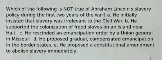 Which of the following is NOT true of Abraham Lincoln's slavery policy during the first two years of the war? a. He initially insisted that slavery was irrelevant to the Civil War. b. He supported the colonization of freed slaves on an island near Haiti. c. He rescinded an emancipation order by a Union general in Missouri. d. He proposed gradual, compensated emancipation in the border states. e. He proposed a constitutional amendment to abolish slavery immediately.