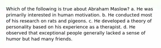 Which of the following is true about Abraham Maslow? a. He was primarily interested in human motivation. b. He conducted most of his research on rats and pigeons. c. He developed a theory of personality based on his experience as a therapist. d. He observed that exceptional people generally lacked a sense of humor but had many friends.