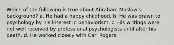 Which of the following is true about Abraham Maslow's background? a. He had a happy childhood. b. He was drawn to psychology by his interest in behaviorism. c. His writings were not well received by professional psychologists until after his death. d. He worked closely with Carl Rogers.