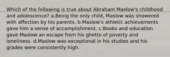 Which of the following is true about Abraham Maslow's childhood and adolescence? a.Being the only child, Maslow was showered with affection by his parents. b.Maslow's athletic achievements gave him a sense of accomplishment. c.Books and education gave Maslow an escape from his ghetto of poverty and loneliness. d.Maslow was exceptional in his studies and his grades were consistently high.