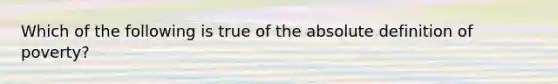 Which of the following is true of the absolute definition of poverty?