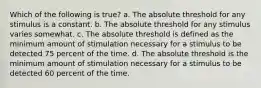 Which of the following is true? a. The absolute threshold for any stimulus is a constant. b. The absolute threshold for any stimulus varies somewhat. c. The absolute threshold is defined as the minimum amount of stimulation necessary for a stimulus to be detected 75 percent of the time. d. The absolute threshold is the minimum amount of stimulation necessary for a stimulus to be detected 60 percent of the time.