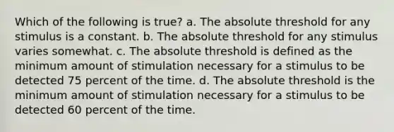 Which of the following is true? a. The absolute threshold for any stimulus is a constant. b. The absolute threshold for any stimulus varies somewhat. c. The absolute threshold is defined as the minimum amount of stimulation necessary for a stimulus to be detected 75 percent of the time. d. The absolute threshold is the minimum amount of stimulation necessary for a stimulus to be detected 60 percent of the time.