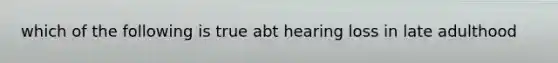 which of the following is true abt hearing loss in late adulthood