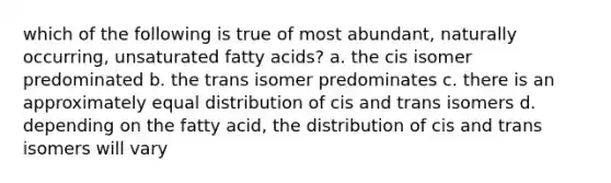 which of the following is true of most abundant, naturally occurring, unsaturated fatty acids? a. the cis isomer predominated b. the trans isomer predominates c. there is an approximately equal distribution of cis and trans isomers d. depending on the fatty acid, the distribution of cis and trans isomers will vary