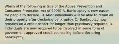 Which of the following is true of the Abuse Prevention and Consumer Protection Act of 2005? A. Bankruptcy is now easier for people to declare. B. Most individuals will be able to retain all their property after declaring bankruptcy. C. Bankruptcy now remains on a credit report for longer than previously required. D. Individuals are now required to be involved in some form of government-approved credit counseling before declaring bankruptcy.