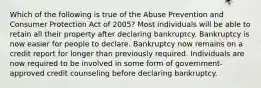 Which of the following is true of the Abuse Prevention and Consumer Protection Act of 2005? Most individuals will be able to retain all their property after declaring bankruptcy. Bankruptcy is now easier for people to declare. Bankruptcy now remains on a credit report for longer than previously required. Individuals are now required to be involved in some form of government-approved credit counseling before declaring bankruptcy.