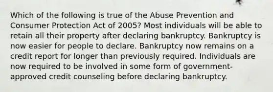 Which of the following is true of the Abuse Prevention and Consumer Protection Act of 2005? Most individuals will be able to retain all their property after declaring bankruptcy. Bankruptcy is now easier for people to declare. Bankruptcy now remains on a credit report for longer than previously required. Individuals are now required to be involved in some form of government-approved credit counseling before declaring bankruptcy.