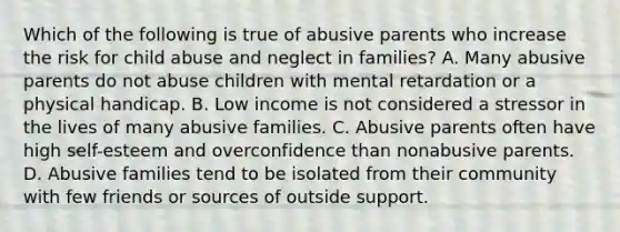 Which of the following is true of abusive parents who increase the risk for child abuse and neglect in families? A. Many abusive parents do not abuse children with mental retardation or a physical handicap. B. Low income is not considered a stressor in the lives of many abusive families. C. Abusive parents often have high self-esteem and overconfidence than nonabusive parents. D. Abusive families tend to be isolated from their community with few friends or sources of outside support.