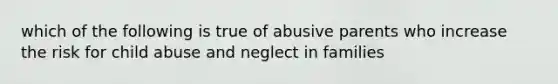 which of the following is true of abusive parents who increase the risk for child abuse and neglect in families