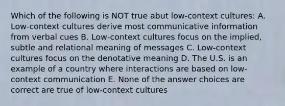 Which of the following is NOT true abut low-context cultures: A. Low-context cultures derive most communicative information from verbal cues B. Low-context cultures focus on the implied, subtle and relational meaning of messages C. Low-context cultures focus on the denotative meaning D. The U.S. is an example of a country where interactions are based on low-context communication E. None of the answer choices are correct are true of low-context cultures