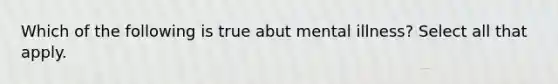 Which of the following is true abut mental illness? Select all that apply.