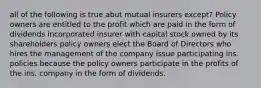 all of the following is true abut mutual insurers except? Policy owners are entitled to the profit which are paid in the form of dividends incorporated insurer with capital stock owned by its shareholders policy owners elect the Board of Directors who hires the management of the company issue participating ins. policies because the policy owners participate in the profits of the ins. company in the form of dividends.