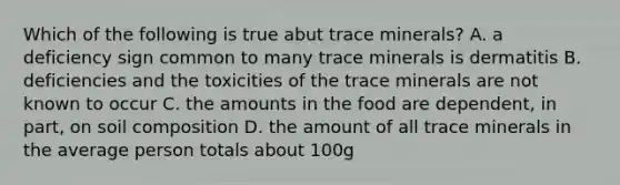 Which of the following is true abut trace minerals? A. a deficiency sign common to many trace minerals is dermatitis B. deficiencies and the toxicities of the trace minerals are not known to occur C. the amounts in the food are dependent, in part, on soil composition D. the amount of all trace minerals in the average person totals about 100g