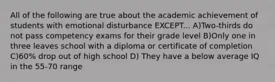 All of the following are true about the academic achievement of students with emotional disturbance EXCEPT... A)Two-thirds do not pass competency exams for their grade level B)Only one in three leaves school with a diploma or certificate of completion C)60% drop out of high school D) They have a below average IQ in the 55-70 range