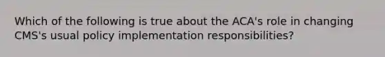 Which of the following is true about the ACA's role in changing CMS's usual policy implementation responsibilities?