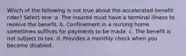 Which of the following is not true about the accelerated benefit rider? Select one: a. The insured must have a terminal illness to receive the benefit. b. Confinement in a nursing home sometimes suffices for payments to be made. c. The benefit is not subject to tax. d. Provides a monthly check when you become disabled.