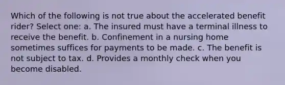 Which of the following is not true about the accelerated benefit rider? Select one: a. The insured must have a terminal illness to receive the benefit. b. Confinement in a nursing home sometimes suffices for payments to be made. c. The benefit is not subject to tax. d. Provides a monthly check when you become disabled.