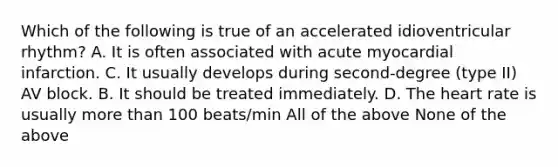 Which of the following is true of an accelerated idioventricular rhythm? A. It is often associated with acute myocardial infarction. C. It usually develops during second-degree (type II) AV block. B. It should be treated immediately. D. The heart rate is usually more than 100 beats/min All of the above None of the above